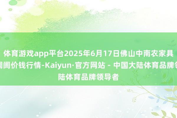 体育游戏app平台2025年6月17日佛山中南农家具批发阛阓价钱行情-Kaiyun·官方网站 - 中国大陆体育品牌领导者