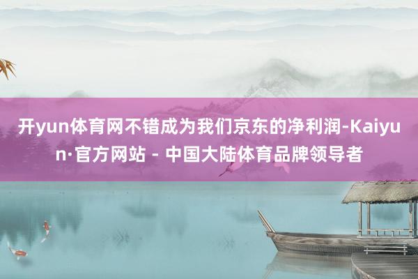 开yun体育网不错成为我们京东的净利润-Kaiyun·官方网站 - 中国大陆体育品牌领导者