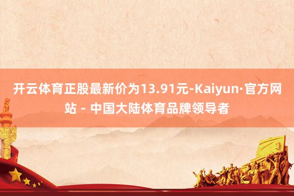 开云体育正股最新价为13.91元-Kaiyun·官方网站 - 中国大陆体育品牌领导者