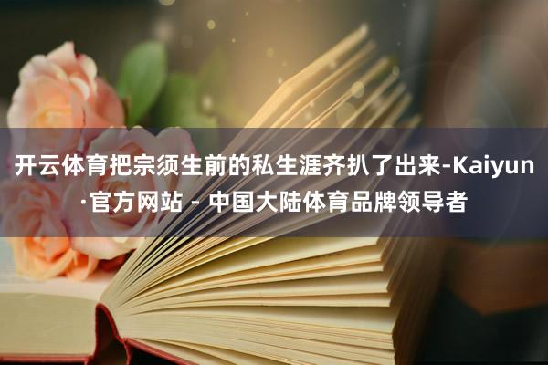 开云体育把宗须生前的私生涯齐扒了出来-Kaiyun·官方网站 - 中国大陆体育品牌领导者
