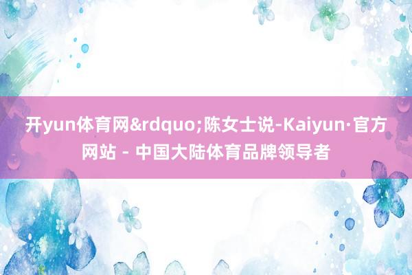 开yun体育网&rdquo;陈女士说-Kaiyun·官方网站 - 中国大陆体育品牌领导者