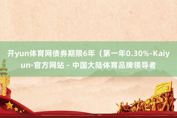 开yun体育网债券期限6年(第一年0.30%-Kaiyun·官方网站 - 中国大陆体育品牌领导者