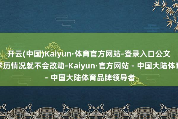 开云(中国)Kaiyun·体育官方网站-登录入口公文凭所解说的学历情况就不会改动-Kaiyun·官方网站 - 中国大陆体育品牌领导者