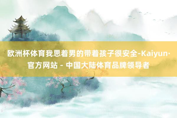 欧洲杯体育我思着男的带着孩子很安全-Kaiyun·官方网站 - 中国大陆体育品牌领导者