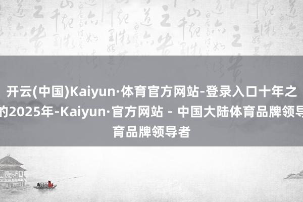 开云(中国)Kaiyun·体育官方网站-登录入口十年之后的2025年-Kaiyun·官方网站 - 中国大陆体育品牌领导者