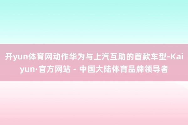 开yun体育网动作华为与上汽互助的首款车型-Kaiyun·官方网站 - 中国大陆体育品牌领导者