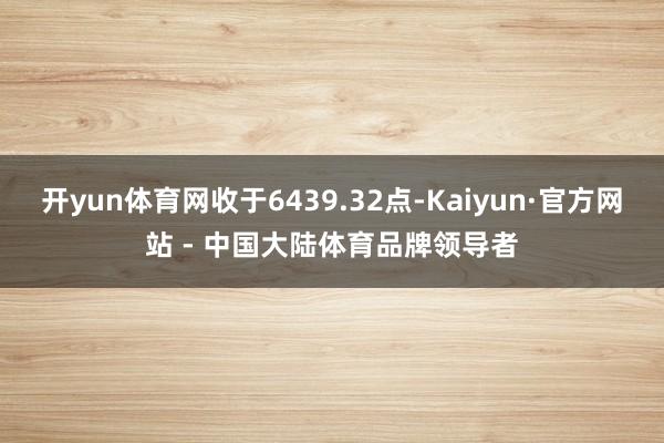 开yun体育网收于6439.32点-Kaiyun·官方网站 - 中国大陆体育品牌领导者