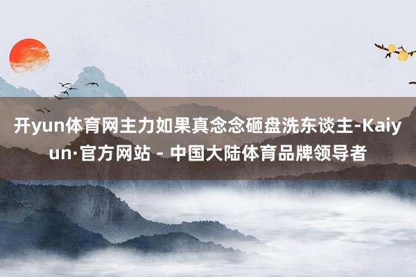开yun体育网主力如果真念念砸盘洗东谈主-Kaiyun·官方网站 - 中国大陆体育品牌领导者