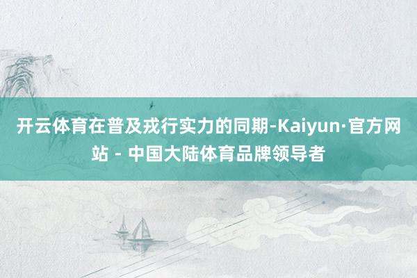 开云体育在普及戎行实力的同期-Kaiyun·官方网站 - 中国大陆体育品牌领导者