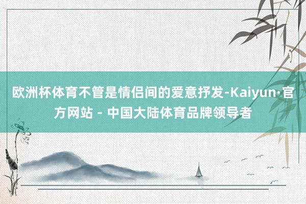 欧洲杯体育不管是情侣间的爱意抒发-Kaiyun·官方网站 - 中国大陆体育品牌领导者