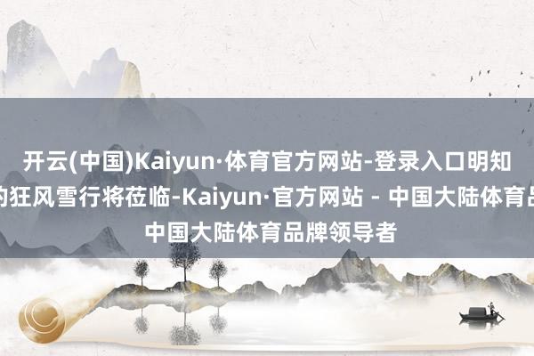 开云(中国)Kaiyun·体育官方网站-登录入口明知一场萧瑟的狂风雪行将莅临-Kaiyun·官方网站 - 中国大陆体育品牌领导者