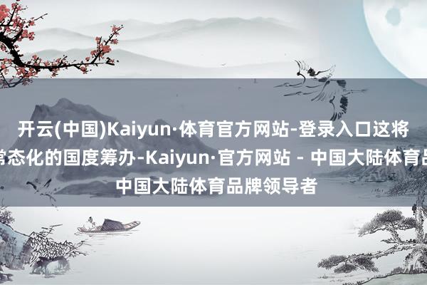 开云(中国)Kaiyun·体育官方网站-登录入口这将成为一项常态化的国度筹办-Kaiyun·官方网站 - 中国大陆体育品牌领导者