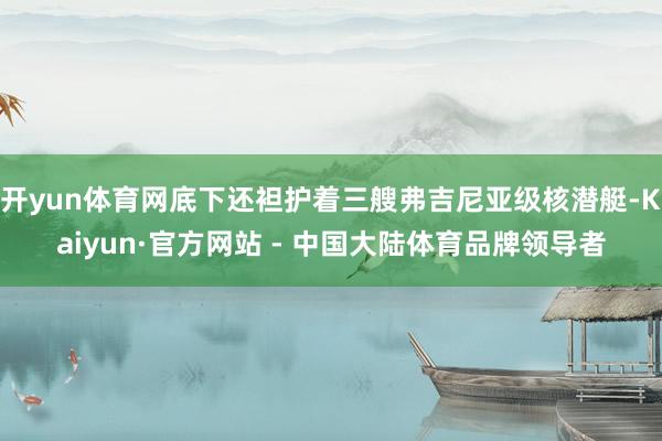 开yun体育网底下还袒护着三艘弗吉尼亚级核潜艇-Kaiyun·官方网站 - 中国大陆体育品牌领导者