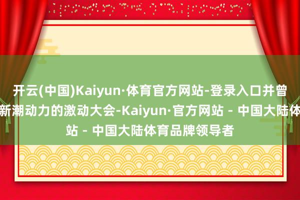 开云(中国)Kaiyun·体育官方网站-登录入口并曾到北京进入过新潮动力的激动大会-Kaiyun·官方网站 - 中国大陆体育品牌领导者