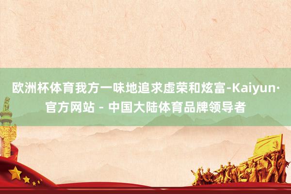 欧洲杯体育我方一味地追求虚荣和炫富-Kaiyun·官方网站 - 中国大陆体育品牌领导者