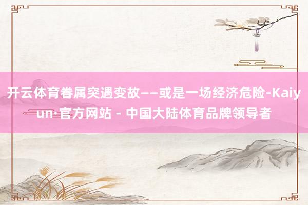 开云体育眷属突遇变故——或是一场经济危险-Kaiyun·官方网站 - 中国大陆体育品牌领导者