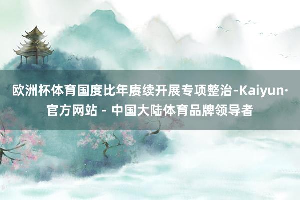 欧洲杯体育国度比年赓续开展专项整治-Kaiyun·官方网站 - 中国大陆体育品牌领导者