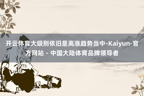 开云体育大级别依旧是高涨趋势当中-Kaiyun·官方网站 - 中国大陆体育品牌领导者