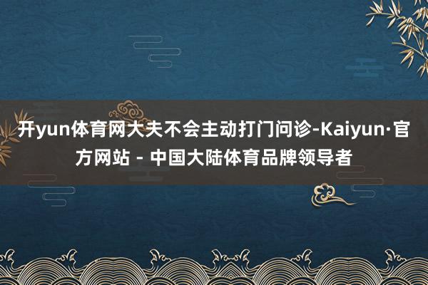 开yun体育网大夫不会主动打门问诊-Kaiyun·官方网站 - 中国大陆体育品牌领导者