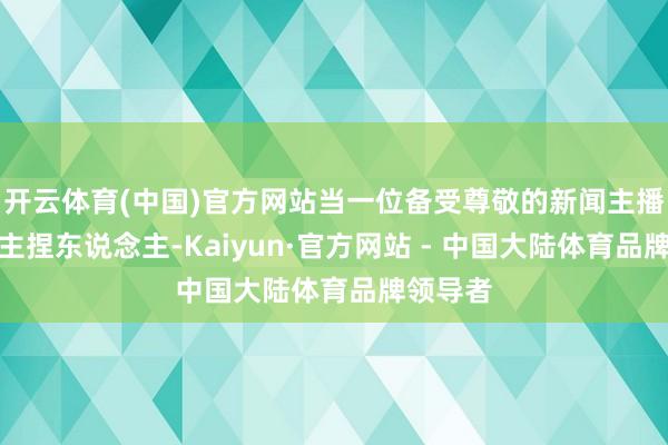 开云体育(中国)官方网站当一位备受尊敬的新闻主播或节目主捏东说念主-Kaiyun·官方网站 - 中国大陆体育品牌领导者