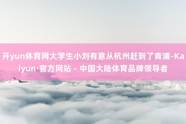 开yun体育网大学生小刘有意从杭州赶到了青浦-Kaiyun·官方网站 - 中国大陆体育品牌领导者