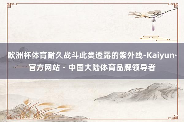 欧洲杯体育耐久战斗此类透露的紫外线-Kaiyun·官方网站 - 中国大陆体育品牌领导者