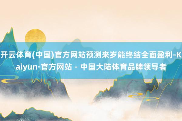 开云体育(中国)官方网站预测来岁能终结全面盈利-Kaiyun·官方网站 - 中国大陆体育品牌领导者