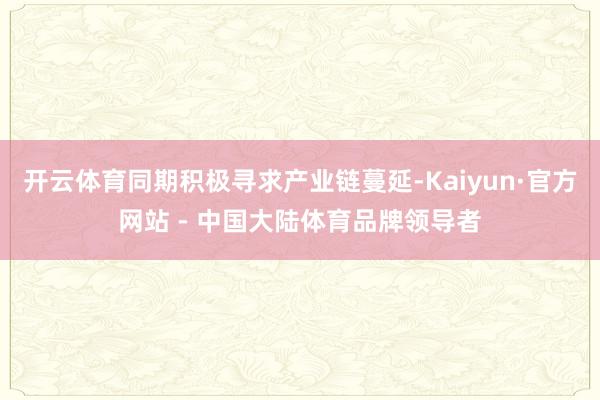 开云体育同期积极寻求产业链蔓延-Kaiyun·官方网站 - 中国大陆体育品牌领导者
