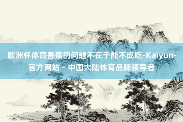 欧洲杯体育香蕉的问题不在于能不成吃-Kaiyun·官方网站 - 中国大陆体育品牌领导者