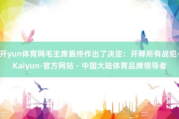 开yun体育网毛主席最终作出了决定：开释所有战犯-Kaiyun·官方网站 - 中国大陆体育品牌领导者