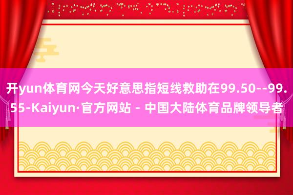 开yun体育网今天好意思指短线救助在99.50--99.55-Kaiyun·官方网站 - 中国大陆体育品牌领导者