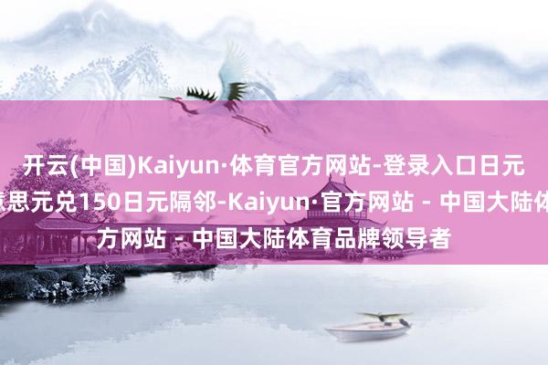 开云(中国)Kaiyun·体育官方网站-登录入口日元已贬值至1好意思元兑150日元隔邻-Kaiyun·官方网站 - 中国大陆体育品牌领导者