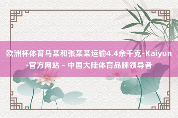 欧洲杯体育马某和张某某运输4.4余千克-Kaiyun·官方网站 - 中国大陆体育品牌领导者