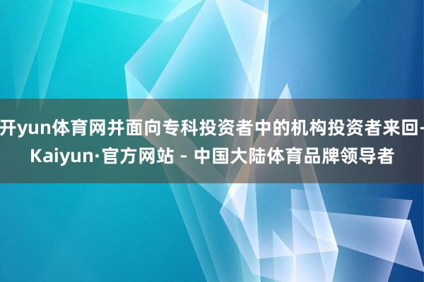 开yun体育网并面向专科投资者中的机构投资者来回-Kaiyun·官方网站 - 中国大陆体育品牌领导者