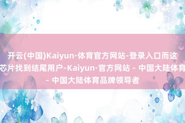 开云(中国)Kaiyun·体育官方网站-登录入口而这些厂商需为芯片找到结尾用户-Kaiyun·官方网站 - 中国大陆体育品牌领导者