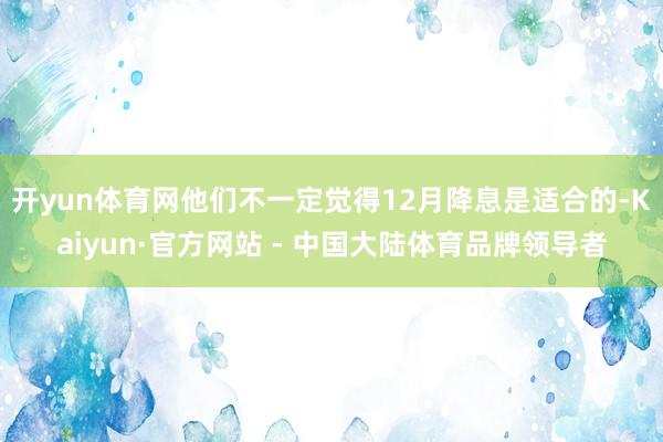 开yun体育网他们不一定觉得12月降息是适合的-Kaiyun·官方网站 - 中国大陆体育品牌领导者