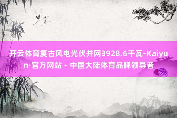 开云体育复古风电光伏并网3928.6千瓦-Kaiyun·官方网站 - 中国大陆体育品牌领导者