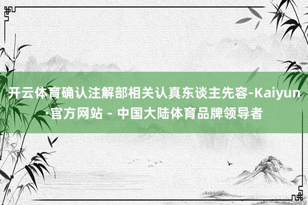 开云体育确认注解部相关认真东谈主先容-Kaiyun·官方网站 - 中国大陆体育品牌领导者