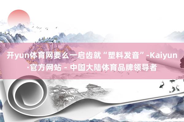 开yun体育网要么一启齿就“塑料发音”-Kaiyun·官方网站 - 中国大陆体育品牌领导者