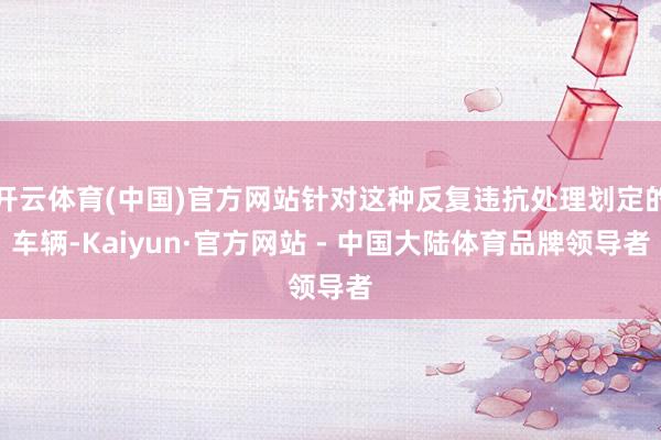 开云体育(中国)官方网站针对这种反复违抗处理划定的车辆-Kaiyun·官方网站 - 中国大陆体育品牌领导者