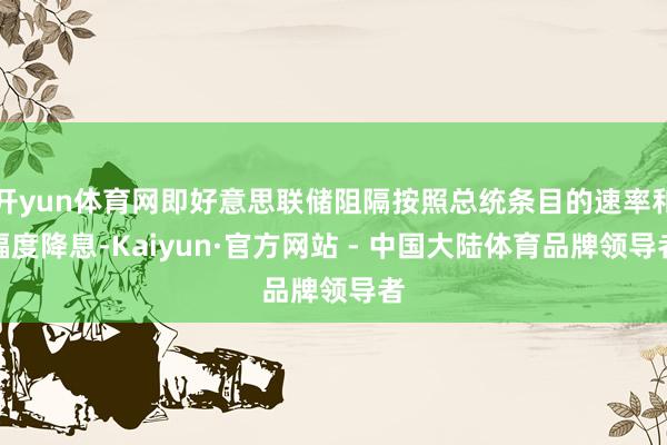 开yun体育网即好意思联储阻隔按照总统条目的速率和幅度降息-Kaiyun·官方网站 - 中国大陆体育品牌领导者