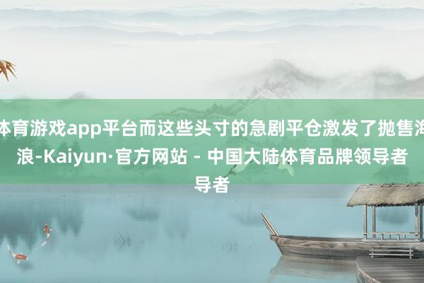 体育游戏app平台而这些头寸的急剧平仓激发了抛售海浪-Kaiyun·官方网站 - 中国大陆体育品牌领导者