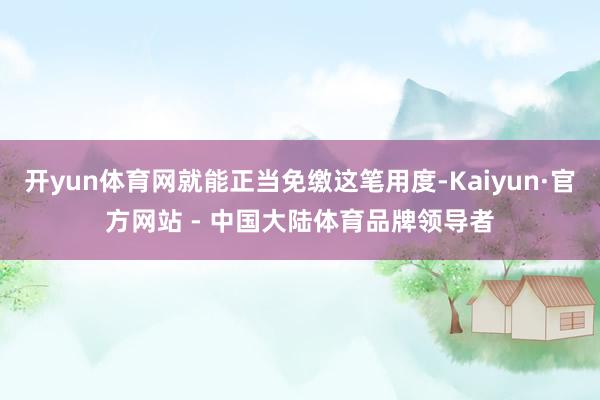 开yun体育网就能正当免缴这笔用度-Kaiyun·官方网站 - 中国大陆体育品牌领导者