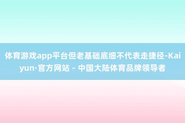 体育游戏app平台但老基础底细不代表走捷径-Kaiyun·官方网站 - 中国大陆体育品牌领导者