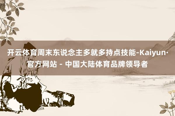 开云体育周末东说念主多就多持点技能-Kaiyun·官方网站 - 中国大陆体育品牌领导者