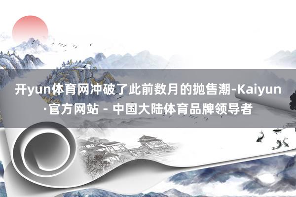 开yun体育网冲破了此前数月的抛售潮-Kaiyun·官方网站 - 中国大陆体育品牌领导者