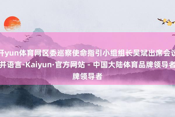 开yun体育网区委巡察使命指引小组组长吴斌出席会议并语言-Kaiyun·官方网站 - 中国大陆体育品牌领导者